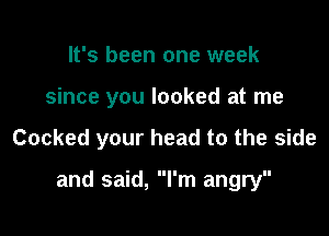 It's been one week
since you looked at me

Cocked your head to the side

and said, I'm angry