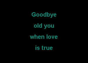 Goodbye

old you
when love

is true