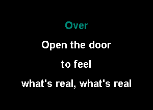 Over

Open the door

to feel

what's real, what's real