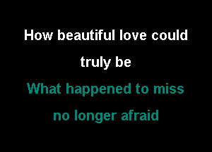 How beautiful love could

truly be

What happened to miss

no longer afraid