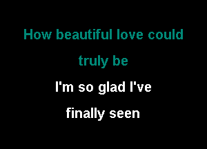 How beautiful love could

truly be

I'm so glad I've

finally seen