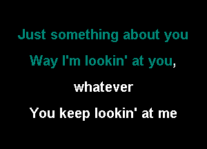 Just something about you

Way I'm lookin' at you,
whatever

You keep lookin' at me