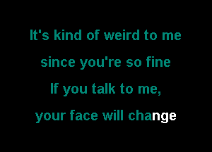 It's kind of weird to me
since you're so fine

If you talk to me,

your face will change