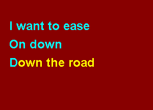 I want to ease
On down

Down the road