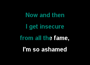 Now and then

I get insecure

from all the fame,

I'm so ashamed