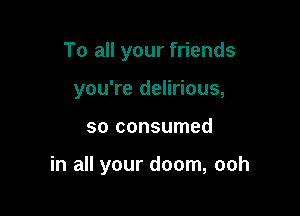To all your friends
you're delirious,

so consumed

in all your doom, ooh