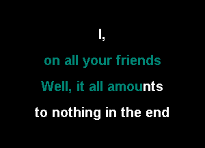 So shine the light

on all your friends
Well, it all amounts

to nothing in I