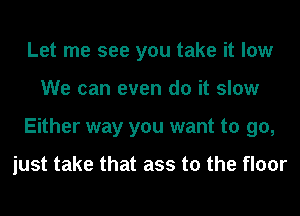 Let me see you take it low
We can even do it slow
Either way you want to go,

just take that ass to the floor