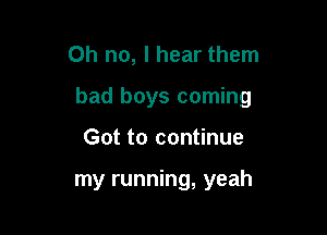 Oh no, I hear them

bad boys coming

Got to continue

my running, yeah