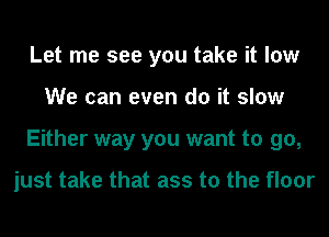 Let me see you take it low
We can even do it slow
Either way you want to go,

just take that ass to the floor