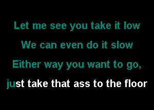 Let me see you take it low
We can even do it slow
Either way you want to go,

just take that ass to the floor