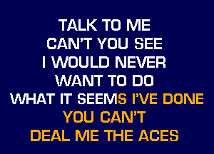 TALK TO ME
CAN'T YOU SEE
I WOULD NEVER

WANT TO DO
WHAT IT SEEMS I'VE DONE

YOU CAN'T
DEAL ME THE ACES