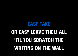 EASY TAKE
0R EASY LEAVE THEM ALL
'TIL YOU SCRATCH THE
WRITING ON THE WALL