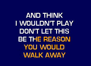 AND THINK
I WOULDN'T PLAY
DON'T LET THIS

BE THE REASON
YOU WOULD
WALK AWAY