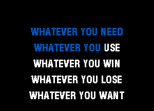 WHATEVER YOU NEED
WHATEVER YOU USE
WHATEVER YOU WIN
WHATEVER YOU LOSE

WHATEVER YOU WANT l