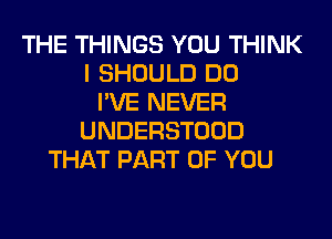 THE THINGS YOU THINK
I SHOULD DO
I'VE NEVER
UNDERSTOOD
THAT PART OF YOU