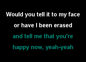 Would you tell it to my face
or have I been erased

and tell me that you're

happy now, yeah-yeah