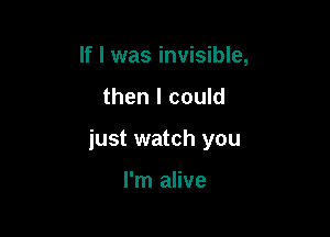 If I was invisible,

then I could

just watch you

I'm alive