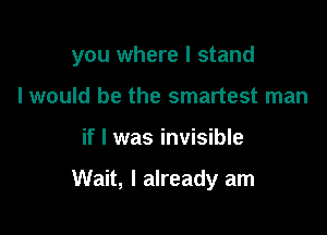you where I stand

I would be the smartest man
if I was invisible

Wait, I already am