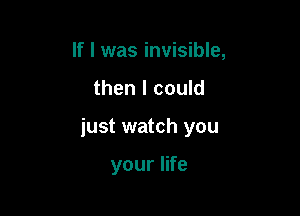 If I was invisible,

then I could

just watch you

your life