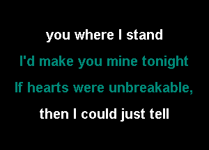 you where I stand

I'd make you mine tonight
If hearts were unbreakable,

then I could just tell