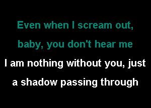 Even when I scream out,
baby, you don't hear me
I am nothing without you, just

a shadow passing through