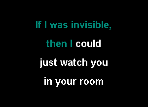 If I was invisible,

then I could

just watch you

in your room