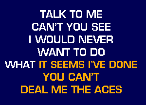 TALK TO ME
CAN'T YOU SEE
I WOULD NEVER

WANT TO DO
WHAT IT SEEMS I'VE DONE

YOU CAN'T
DEAL ME THE ACES