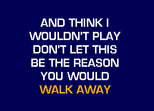 AND THINK I
WOULDMT PLAY
DON'T LET THIS

BE THE REASON
YOU WOULD
WALK AWAY