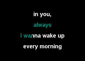 in you,

always

lwanna wake up

every morning