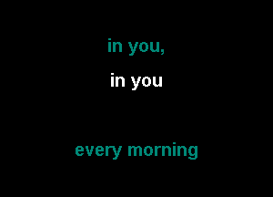 in you,

in you

every morning