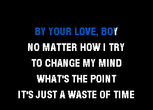 BY YOUR LOVE, BOY
NO MATTER HOW I TRY
TO CHANGE MY MIND
WHAT'S THE POINT
IT'S JUST A WASTE OF TIME