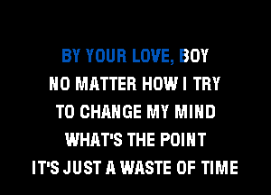 BY YOUR LOVE, BOY
NO MATTER HOW I TRY
TO CHANGE MY MIND
WHAT'S THE POINT
IT'S JUST A WASTE OF TIME