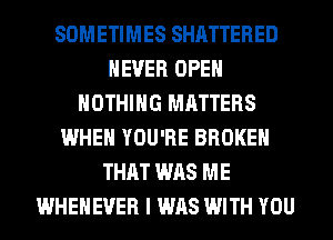 SOMETIMES SHATTERED
NEVER OPEN
NOTHING MATTERS
WHEN YOU'RE BROKEN
THAT WAS ME
WHEHEVER I WAS WITH YOU