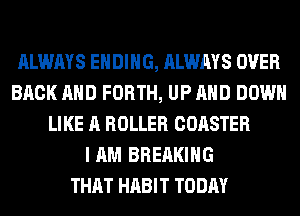 ALWAYS ENDING, ALWAYS OVER
BACK AND FORTH, UP AND DOWN
LIKE A ROLLER COASTER
I AM BREAKING
THAT HABIT TODAY