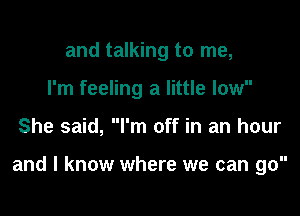 and talking to me,
I'm feeling a little low

She said, I'm off in an hour

and I know where we can go