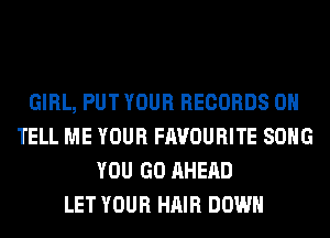 GIRL, PUT YOUR RECORDS ON
TELL ME YOUR FAVOURITE SONG
YOU GO AHERD
LET YOUR HAIR DOWN