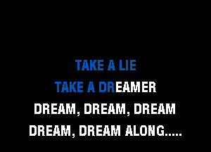 TAKE a LIE
TAKE A DREAMER
DREAM, DREAM, DREAM
DREAM, DREAM ALONG .....
