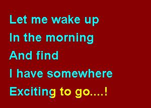 Let me wake up
In the morning

And find
I have somewhere
Exciting to go....!