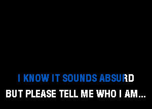 I KNOW IT SOUNDS ABSURD
BUT PLEASE TELL ME WHO I AM...