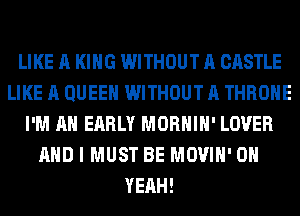 LIKE A KING WITHOUT A CASTLE
LIKE A QUEEN WITHOUT A THROHE
I'M AN EARLY MORHIH' LOVER
AND I MUST BE MOVIH' OH
YEAH!