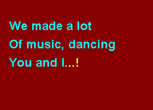 We made a lot
Of music, dancing

You and l...!
