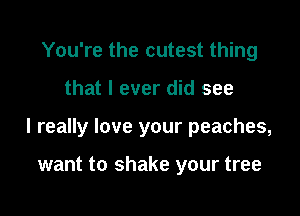 You're the cutest thing

that I ever did see

I really love your peaches,

want to shake your tree