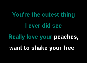 You're the cutest thing

I ever did see

Really love your peaches,

want to shake your tree