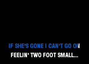 IF SHE'S GONE I CAN'T GO ON
FEELIH' TWO FOOT SMALL...