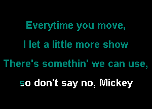 Everytime you move,
I let a little more show

There's somethin' we can use,

so don't say no, Mickey