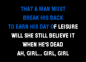 THAT A MAN MUST
BREAK HIS BACK
TO EARN HIS DAY OF LEISURE
WILL SHE STILL BELIEVE IT
WHEN HE'S DEAD
AH, GIRL... GIRL, GIRL