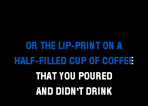 OR THE LlP-PRIHT ON A
HALF-FILLED CUP 0F COFFEE
THAT YOU POURED
AND DIDN'T DRINK
