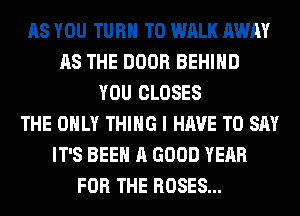 AS YOU TURN T0 WALK AWAY
AS THE DOOR BEHIND
YOU CLOSES
THE ONLY THING I HAVE TO SAY
IT'S BEEN A GOOD YEAR
FOR THE ROSES...