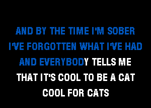 AND BY THE TIME I'M SOBER
I'VE FORGOTTEN WHAT I'VE HAD
AND EVERYBODY TELLS ME
THAT IT'S COOL TO BE A CAT
COOL FOR CATS